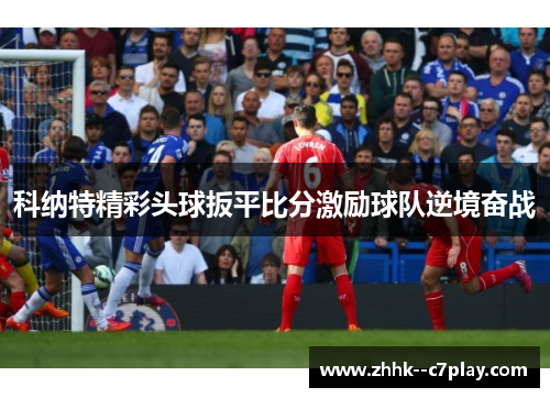 科纳特精彩头球扳平比分激励球队逆境奋战 科纳特精彩头球扳平比分激励球队逆境奋战