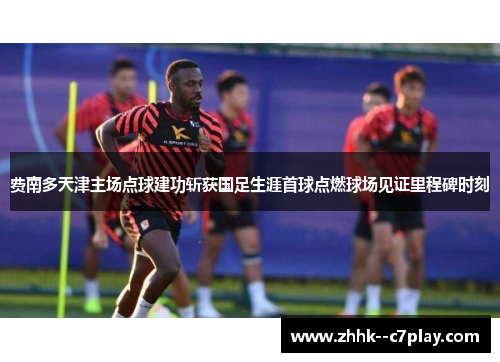 费南多天津主场点球建功斩获国足生涯首球点燃球场见证里程碑时刻 费南多天津主场点球建功斩获国足生涯首球点燃球场见证里程碑时刻