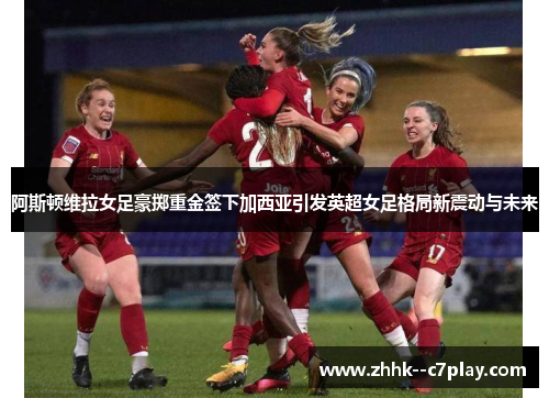 阿斯顿维拉女足豪掷重金签下加西亚引发英超女足格局新震动与未来