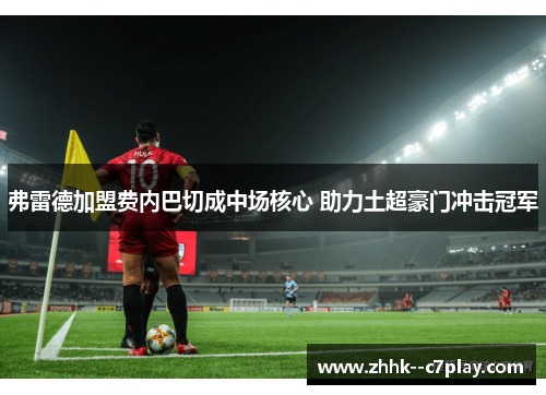 弗雷德加盟费内巴切成中场核心 助力土超豪门冲击冠军