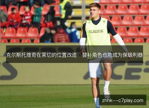 克尔斯托维奇在莱切的位置改造:替补角色也能成为保级利器 克尔斯托维奇在莱切的位置改造:替补角色也能成为保级利器